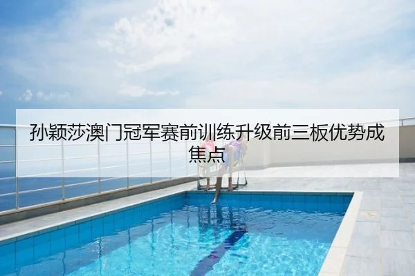 孙颖莎澳门冠军赛前训练升级前三板优势成焦点