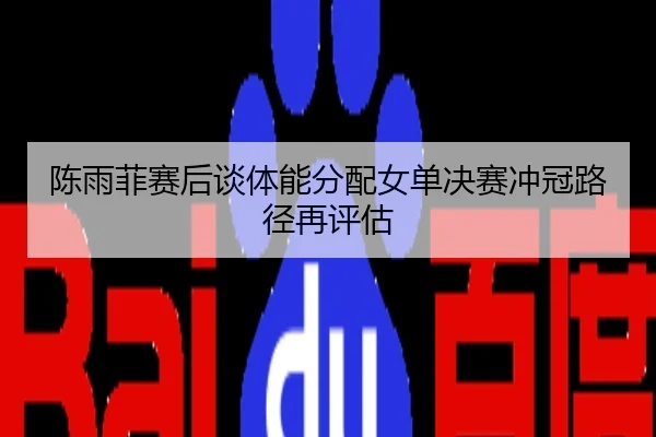 陈雨菲赛后谈体能分配女单决赛冲冠路径再评估