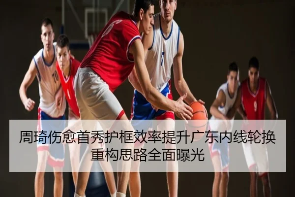 周琦伤愈首秀护框效率提升广东内线轮换重构思路全面曝光